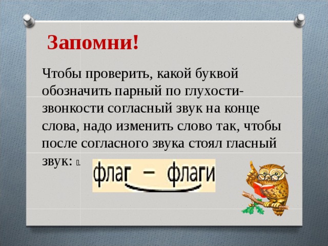 Запомни! Чтобы проверить, какой буквой обозначить парный по глухости-звонкости согласный звук на конце слова, надо изменить слово так, чтобы после согласного звука стоял гласный звук: ￼. 