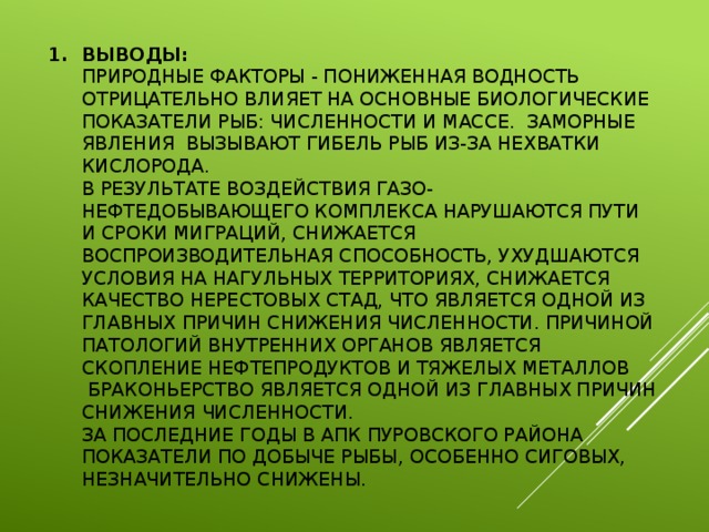 Выводы:  Природные факторы - пониженная водность отрицательно влияет на основные биологические показатели рыб: численности и массе. Заморные явления вызывают гибель рыб из-за нехватки кислорода.  В результате воздействия газо-нефтедобывающего комплекса нарушаются пути и сроки миграций, снижается воспроизводительная способность, ухудшаются условия на нагульных территориях, снижается качество нерестовых стад, что является одной из главных причин снижения численности. Причиной патологий внутренних органов является скопление нефтепродуктов и тяжелых металлов  Браконьерство является одной из главных причин снижения численности.  За последние годы в АПК Пуровского района показатели по добыче рыбы, особенно сиговых, незначительно снижены.   