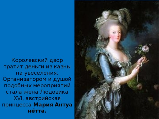 Королевский двор тратит деньги из казны на увеселения.  Организатором и душой подобных мероприятий стала жена Людовика XVI, австрийская принцесса  Мария   Антуане́тта.      