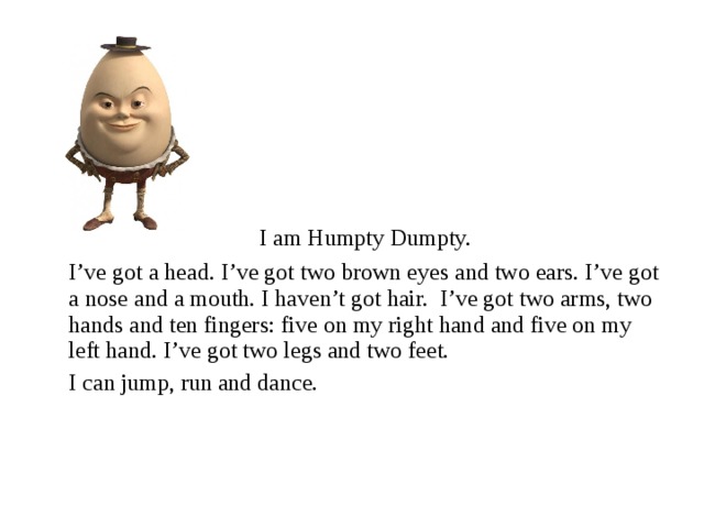 I am Humpty Dumpty.  I’ve got a head. I’ve got two brown eyes and two ears. I’ve got a nose and a mouth. I haven’t got hair. I’ve got two arms, two hands and ten fingers: five on my right hand and five on my left hand. I’ve got two legs and two feet.  I can jump, run and dance.