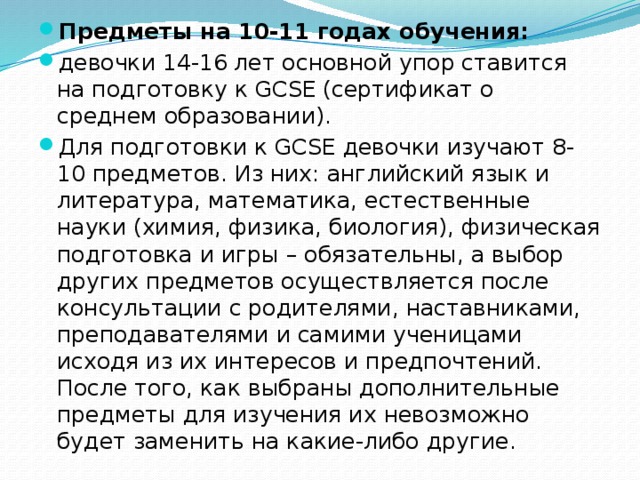 Предметы на 10-11 годах обучения:   девочки 14-16 лет основной упор ставится на подготовку к GCSE (сертификат о среднем образовании). Для подготовки к GCSE девочки изучают 8-10 предметов. Из них: английский язык и литература, математика, естественные науки (химия, физика, биология), физическая подготовка и игры – обязательны, а выбор других предметов осуществляется после консультации с родителями, наставниками, преподавателями и самими ученицами исходя из их интересов и предпочтений. После того, как выбраны дополнительные предметы для изучения их невозможно будет заменить на какие-либо другие. 