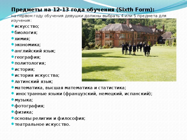 Предметы на 12-13 года обучения (Sixth Form):   на первом году обучения девушки должны выбрать 4 или 5 предмета для изучения: искусство; биология; химия; экономика; английский язык; география; политология; история; история искусства; латинский язык; математика, высшая математика и статистика;  иностранные языки (французский, немецкий, испанский); музыка; фотография; физика; основы религии и философия; театральное искусство. 