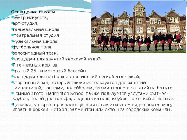 Оснащение школы:   центр искусств, арт-студия, танцевальная школа,  театральная студия, музыкальная школа, футбольное поле, велосипедный трек, площадки для занятий верховой ездой, 7 теннисных кортов, крытый 25-ти метровый бассейн, площадки для нетбола и для занятий легкой атлетикой, спортивный зал, который также используется для занятий гимнастикой, танцами, волейболом, бадминтоном и занятий на батуте. Помимо этого, Badminton School также пользуется услугами фитнес-клубов, полей для гольфа, ледовых катков, клубов по легкой атлетике. Девочки, которые проявляют успехи в том или ином виде спорта, могут играть в хоккей, нетбол, бадминтон или сквош за городские команды. 