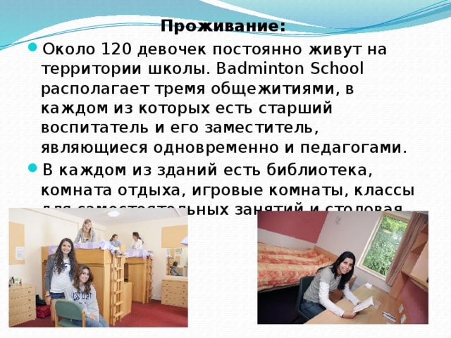 Проживание:   Около 120 девочек постоянно живут на территории школы. Badminton School располагает тремя общежитиями, в каждом из которых есть старший воспитатель и его заместитель, являющиеся одновременно и педагогами. В каждом из зданий есть библиотека, комната отдыха, игровые комнаты, классы для самостоятельных занятий и столовая. 