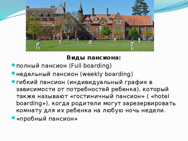 Виды пансиона: полный пансион (Full boarding) недельный пансион (weekly boarding) гибкий пансион (индивидуальный график в зависимости от потребностей ребенка), который также называют «гостиничный пансион» ( «hotel boarding»), когда родители могут зарезервировать комнату для их ребенка на любую ночь недели. «пробный пансион» 