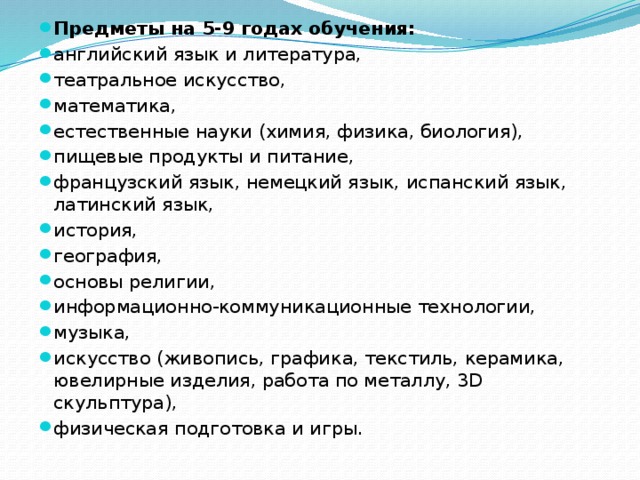 Предметы на 5-9 годах обучения:   английский язык и литература, театральное искусство, математика, естественные науки (химия, физика, биология), пищевые продукты и питание, французский язык, немецкий язык, испанский язык, латинский язык, история, география, основы религии, информационно-коммуникационные технологии, музыка, искусство (живопись, графика, текстиль, керамика, ювелирные изделия, работа по металлу, 3D скульптура), физическая подготовка и игры. 