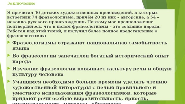 Заключение   Я прочитал 46 детских художественных произведений, в которых встретили 74 фразеологизма, причём 20 из них – авторские, а 54 – исконно-русского происхождения. Поэтому мое предположение подтвердилось, что в целом фразеологизмы – это создание народа. Работая над этой темой, я получил более полное представление о фразеологизмах:  Фразеологизмы отражают национальную самобытность языка Во фразеологии запечатлен богатый исторический опыт народа Изучение фразеологии повышает культуру речи и общую культуру человека Учащимся необходимо больше времени уделять чтению художественной литературы с целью правильного и уместного использования фразеологизмов, которые придают речи особую выразительность, яркость, эмоциональность, меткость, образность 