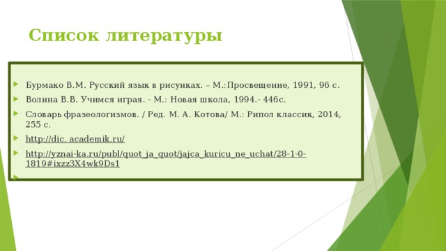 Список литературы   Бурмако В.М. Русский язык в рисунках. – М.:Просвещение, 1991, 96 с. Волина В.В. Учимся играя. - М.: Новая школа, 1994.- 446с. Словарь фразеологизмов. / Ред. М. А. Котова/ М.: Рипол классик, 2014, 255 с. http://dic. academik.ru/ http://yznai-ka.ru/publ/quot_ja_quot/jajca_kuricu_ne_uchat/28-1-0-1819#ixzz3X4wk9Ds1   
