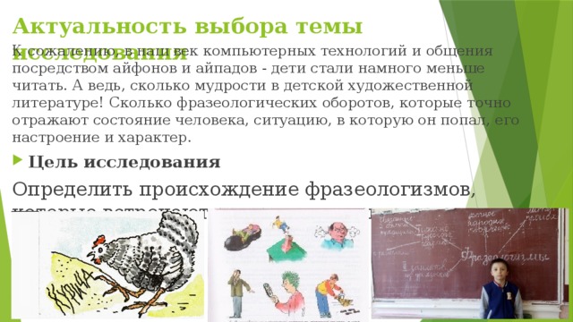 Актуальность выбора темы исследования К сожалению, в наш век компьютерных технологий и общения посредством айфонов и айпадов - дети стали намного меньше читать. А ведь, сколько мудрости в детской художественной литературе! Сколько фразеологических оборотов, которые точно отражают состояние человека, ситуацию, в которую он попал, его настроение и характер. Цель исследования Определить происхождение фразеологизмов, которые встречаются в детских художественных произведениях . 