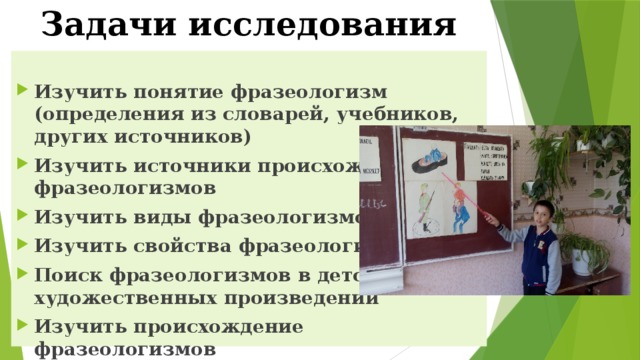 Задачи исследования   Изучить понятие фразеологизм (определения из словарей, учебников, других источников) Изучить источники происхождения фразеологизмов Изучить виды фразеологизмов Изучить свойства фразеологизмов Поиск фразеологизмов в детских художественных произведений Изучить происхождение фразеологизмов Нарисовать фразеологизмы 