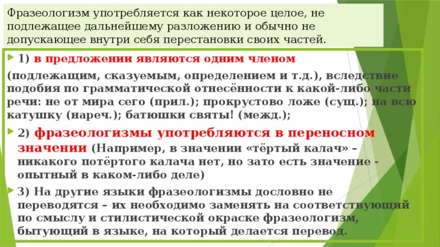 Фразеологизм употребляется как некоторое целое, не подлежащее дальнейшему разложению и обычно не допускающее внутри себя перестановки своих частей. 1)  в предложении являются одним членом   (подлежащим, сказуемым, определением и т.д.), вследствие подобия по грамматической отнесённости к какой-либо части речи: не от мира сего (прил.); прокрустово ложе (сущ.); на всю катушку (нареч.); батюшки святы! (межд.); 2) фразеологизмы употребляются в переносном значении  (Например, в значении «тёртый калач» – никакого потёртого калача нет, но зато есть значение - опытный в каком-либо деле) 3) На другие языки фразеологизмы дословно не переводятся – их необходимо заменять на соответствующий по смыслу и стилистической окраске фразеологизм, бытующий в языке, на который делается перевод. 