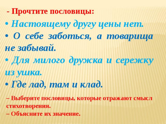 - Прочтите пословицы: • Настоящему другу цены нет. • О себе заботься, а товарища не забывай. • Для милого дружка и сережку из ушка. • Где лад, там и клад. – Выберите пословицы, которые отражают смысл стихотворения. – Объясните их значение. 