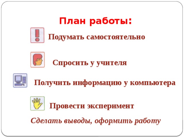 План работы : Подумать самостоятельно Спросить у учителя  Получить информацию у компьютера Провести эксперимент  Сделать выводы, оформить работу 