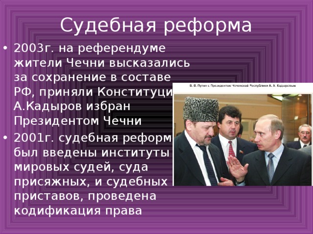 Судебная реформа 2003г. на референдуме жители Чечни высказались за сохранение в составе РФ, приняли Конституцию, А.Кадыров избран Президентом Чечни 2001г. судебная реформа, был введены институты мировых судей, суда присяжных, и судебных приставов, проведена кодификация права 