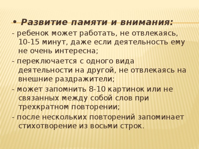 • Развитие памяти и внимания: - ребенок может работать, не отвлекаясь, 10-15 минут, даже если деятельность ему не очень интересна; - переключается с одного вида деятельности на другой, не отвлекаясь на внешние раздражители; - может запомнить 8-10 картинок или не связанных между собой слов при трехкратном повторении; - после нескольких повторений запоминает стихотворение из восьми строк. 