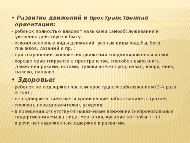 • Развитие движений и пространственная ориентация: - ребенок полностью владеет навыками самообслуживания и уверенно действует в быту; - освоил основные виды движений: разные виды ходьбы, бега, прыжков, лазаний и пр. ; - при сохранении равновесия движения координированы и ловки; - хорошо ориентируется в пространстве, способен выполнить движения руками, ногами, туловищем вперед, назад, вверх, вниз, налево, направо. • Здоровье: - ребенок не подвержен частым простудным заболеваниям (3-4 раза в год) ; - не подвержен тяжелым и хроническим заболеваниям, страхам; - спокоен, нераздражителен, усидчив; - в поведении отсутствуют навязчивые движения (непроизвольные подергивания мышц лица, моргания, кусание ногтей и т. п.) - в речи нет выраженных задержек в развитии. 