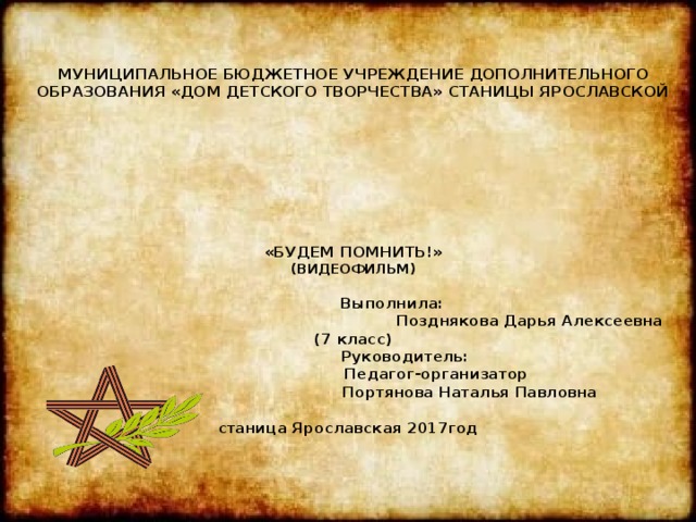   МУНИЦИПАЛЬНОЕ БЮДЖЕТНОЕ УЧРЕЖДЕНИЕ ДОПОЛНИТЕЛЬНОГО ОБРАЗОВАНИЯ «ДОМ ДЕТСКОГО ТВОРЧЕСТВА» СТАНИЦЫ ЯРОСЛАВСКОЙ          «БУДЕМ ПОМНИТЬ!»  (ВИДЕОФИЛЬМ)   Выполнила:  Позднякова Дарья Алексеевна (7 класс)  Руководитель:  Педагог-организатор  Портянова Наталья Павловна   станица Ярославская 2017год    