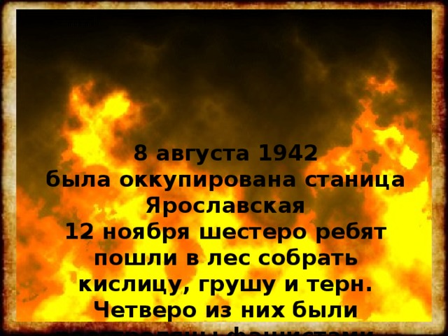 8 августа 1942  была оккупирована станица Ярославская  12 ноября шестеро ребят пошли в лес собрать кислицу, грушу и терн.  Четверо из них были расстреляны фашистами…  Двое чудом остались живы… 