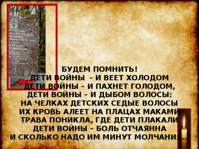             БУДЕМ ПОМНИТЬ!  ДЕТИ ВОЙНЫ - И ВЕЕТ ХОЛОДОМ  ДЕТИ ВОЙНЫ – И ПАХНЕТ ГОЛОДОМ,  ДЕТИ ВОЙНЫ – И ДЫБОМ ВОЛОСЫ:  НА ЧЕЛКАХ ДЕТСКИХ СЕДЫЕ ВОЛОСЫ  ИХ КРОВЬ АЛЕЕТ НА ПЛАЦАХ МАКАМИ  ТРАВА ПОНИКЛА, ГДЕ ДЕТИ ПЛАКАЛИ  ДЕТИ ВОЙНЫ – БОЛЬ ОТЧАЯННА  И СКОЛЬКО НАДО ИМ МИНУТ МОЛЧАНИЯ… 