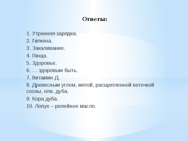  Ответы: 1. Утренняя зарядка. 2. Гигиена. 3. Закаливание. 4. Пища. 5. Здоровье. 6. … здоровым быть. 7. Витамин Д. 8. Древесным углем, мятой, расщепленной веточкой сосны, ели, дуба. 9. Кора дуба. 10. Лопух – репейное масло. 