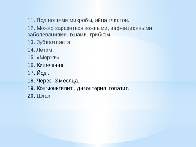 11. Под ногтями микробы, яйца глистов. 12. Можно заразиться кожными, инфекционными заболеваниями, вшами, грибком. 13. Зубная паста. 14. Летом. 15. «Моржи». 16. Кипячение . 17. Йод . 18. Через 3 месяца. 19. Конъюнктивит , дизентерия, гепатит. 20. Шлак. 