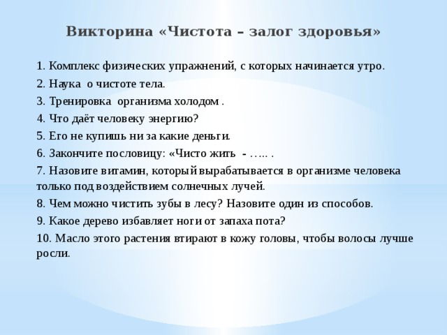 Викторина «Чистота – залог здоровья» 1. Комплекс физических упражнений, с которых начинается утро .  2. Наука    о чистоте тела. 3. Тренировка  организма холодом . 4. Что даёт человеку энергию?   5. Его не купишь ни за какие деньги.   6. Закончите пословицу: «Чисто жить - ….. . 7. Назовите витамин, который вырабатывается в организме человека только под воздействием солнечных лучей . 8. Чем можно чистить зубы в лесу? Назовите один из способов. 9. Какое дерево избавляет ноги от запаха пота? 10. Масло этого растения втирают в кожу головы, чтобы волосы лучше росли. 