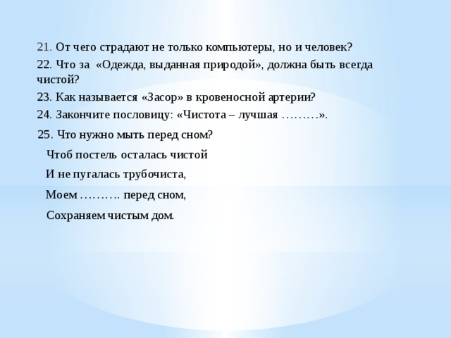 21. От чего страдают не только компьютеры, но и человек? 22. Что за «Одежда, выданная природой», должна быть всегда чистой? 23. Как называется «Засор» в кровеносной артерии? 24. Закончите пословицу: «Чистота – лучшая ………».  25. Что нужно мыть перед сном?  Чтоб постель осталась чистой И не пугалась трубочиста, Моем ………. перед сном,  Сохраняем чистым дом. 