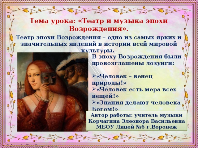 Тема урока: «Театр и музыка эпохи Возрождения». Театр эпохи Возрождения – одно из самых ярких и значительных явлений в истории всей мировой культуры. В эпоху Возрождения были провозглашены лозунги:  «Человек – венец природы!» «Человек есть мера всех вещей!» «Знания делают человека Богом!»  Автор работы: учитель музыки Корчагина Элеонора Васильевна МБОУ Лицей №6 г.Воронеж 