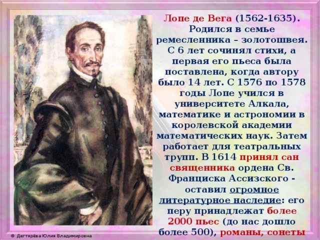 Лопе де Вега (1562-1635). Родился в семье ремесленника – золотошвея. С 6 лет сочинял стихи, а первая его пьеса была поставлена, когда автору было 14 лет. С 1576 по 1578 годы Лопе учился в университете Алкала, математике и астрономии в королевской академии математических наук. Затем работает для театральных трупп. В 1614 принял сан священника ордена Св. Франциска Ассизского - оставил огромное литературное наследие : его перу принадлежат более 2000 пьес (до нас дошло более 500), романы, сонеты и научные трактаты. 