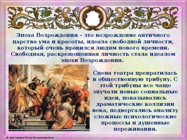 Эпоха Возрождения – это возрождение античного царства ума и красоты, идеала свободной личности, который очень нравился людям нового времени. Свободная, раскрепощенная личность стала идеалом эпохи Возрождения. Сцена театра превратилась в общественную трибуну. С этой трибуны все чаще звучали новые социальные идеи, показывались драматические коллизии века, подвергались анализу сложные психологические процессы и душевные переживания. 