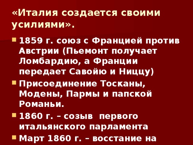 «Италия создается своими усилиями». 1859 г. союз с Францией против Австрии (Пьемонт получает Ломбардию, а Франции передает Савойю и Ниццу) Присоединение Тосканы, Модены, Пармы и папской Романьи. 1860 г. – созыв первого итальянского парламента Март 1860 г. – восстание на Сицилии. 