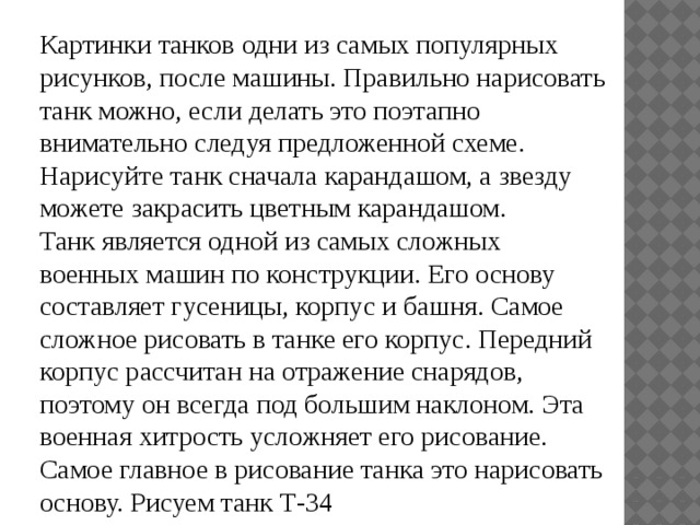 Картинки танков одни из самых популярных рисунков, после машины. Правильно нарисовать танк можно, если делать это поэтапно внимательно следуя предложенной схеме. Нарисуйте танк сначала карандашом, а звезду можете закрасить цветным карандашом.  Танк является одной из самых сложных военных машин по конструкции. Его основу составляет гусеницы, корпус и башня. Самое сложное рисовать в танке его корпус. Передний корпус рассчитан на отражение снарядов, поэтому он всегда под большим наклоном. Эта военная хитрость усложняет его рисование. Самое главное в рисование танка это нарисовать основу. Рисуем танк Т-34 