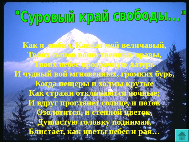 Как я любил, Кавказ мой величавый, Твоих сынов воинственные нравы, Твоих небес прозрачную лазурь И чудный вой мгновенных, громких бурь, Когда пещеры и холмы крутые Как стражи откликаются ночные; И вдруг проглянет солнце, и поток Озолотится, и степной цветок, Душистую головку поднимая, Блистает, как цветы небес и рая…