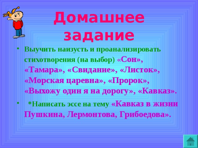 Домашнее задание Выучить наизусть и проанализировать стихотворения (на выбор )  « Сон», «Тамара», «Свидание», «Листок», «Морская царевна», «Пророк»,  «Выхожу один я на дорогу», «Кавказ».  *Написать эссе на тему  «Кавказ в жизни Пушкина, Лермонтова, Грибоедова».