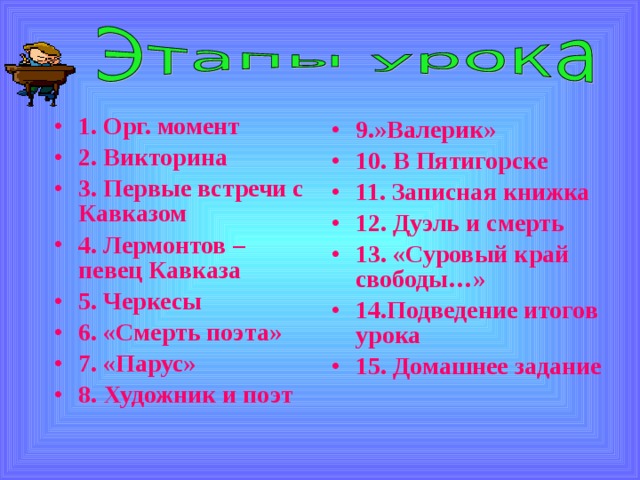 1. Орг. момент 2. Викторина 3. Первые встречи с Кавказом 4. Лермонтов – певец Кавказа 5. Черкесы 6. «Смерть поэта» 7. «Парус» 8. Художник и поэт  9.»Валерик» 10. В Пятигорске 11. Записная книжка 12. Дуэль и смерть 13. «Суровый край свободы…» 14.Подведение итогов урока 15. Домашнее задание