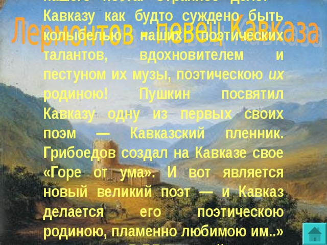 « Кавказ взял полную дань с музы нашего поэта. Странное дело! - Кавказу как будто суждено быть колыбелью наших поэтических талантов, вдохновителем и пестуном их музы, поэтическою их родиною! Пушкин посвятил Кавказу одну из первых своих поэм — Кавказский пленник. Грибоедов создал на Кавказе свое «Горе от ума». И вот является новый великий поэт — и Кавказ делается его поэтическою родиною, пламенно любимою им..» В.Г.Белинский