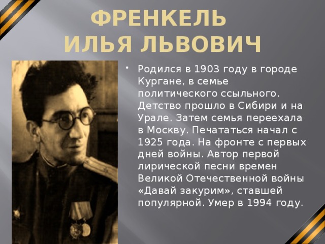 ФРЕНКЕЛЬ  ИЛЬЯ ЛЬВОВИЧ Родился в 1903 году в городе Кургане, в семье политического ссыльного. Детство прошло в Сибири и на Урале. Затем семья переехала в Москву. Печататься начал с 1925 года. На фронте с первых дней войны. Автор первой лирической песни времен Великой Отечественной войны «Давай закурим», ставшей популярной. Умер в 1994 году. 