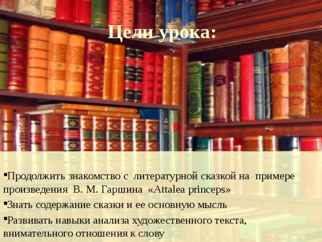 Цели урока:  Продолжить знакомство с литературной сказкой на примере произведения В. М. Гаршина  «Attalea princeps»  Знать содержание сказки и ее основную мысль  Развивать навыки анализа художественного текста, внимательного отношения к слову 