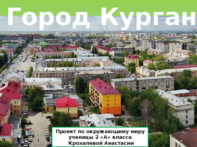  Город Курган Проект по окружающему миру ученицы 2 «А» класса  Крохалевой Анастасии 