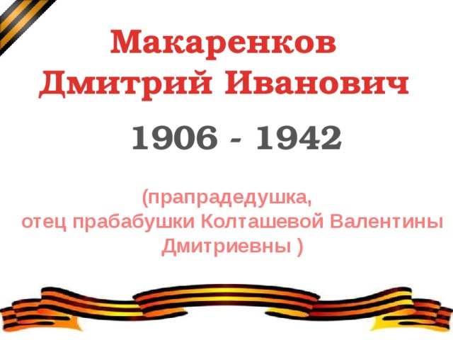  Макаренков Дмитрий Иванович  1906 - 1942 (прапрадедушка,  отец прабабушки Колташевой Валентины Дмитриевны ) Мой прадед Макаренков Дмитрий Иванович – участник Великой Отечественной войны. Он отец моей прабабушки Колташевой Валентины Дмитриевны, 1935 года рождения. У неё есть его портрет, который висит на стене. Прапрадед в военной форме, на голове – пилотка со звёздочкой.  