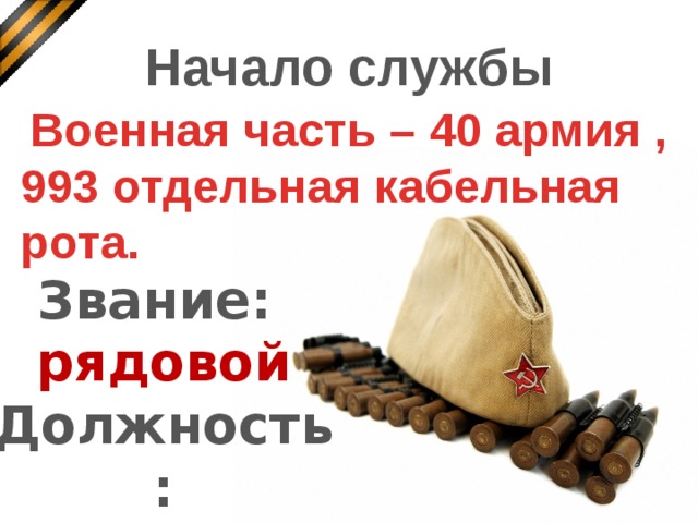 Начало службы Военная часть – 40 армия , 993 отдельная кабельная рота.    Звание: рядовой Должность: телефонист Дмитрий Иванович служил в составе 40-ой армии в 993-ей отдельной кабельной роте. Он был телефонист, рядовой.  