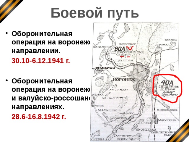 Боевой путь Оборонительная операция на воронежском направлении.  30.10-6.12.1941 г.  Оборонительная операция на воронежском и валуйско-россошанском направлениях.  28.6-16.8.1942 г. В 1942 году 40-ая армия вела бои на воронежском направлении, участвовала в освобождении этого города от фашистских захватчиков.  