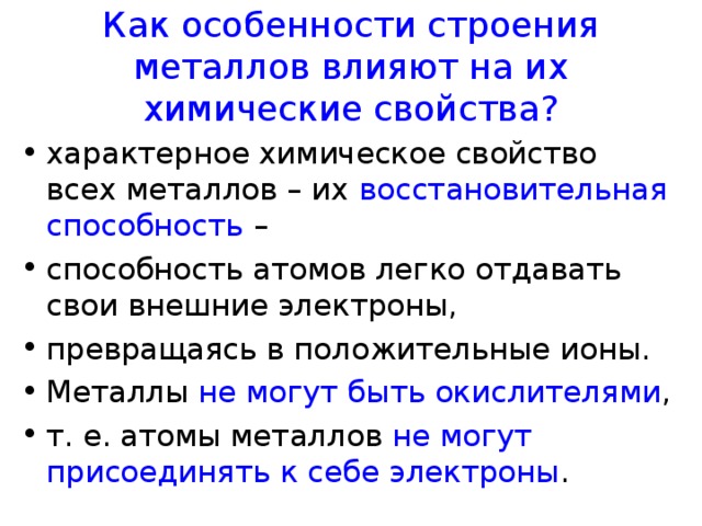 Как особенности строения металлов влияют на их химические свойства? характерное химическое свойство всех металлов – их восстановительная способность – способность атомов легко отдавать свои внешние электроны, превращаясь в положительные ионы. Металлы не могут быть окислителями , т. е. атомы металлов не могут присоединять к себе электроны . 