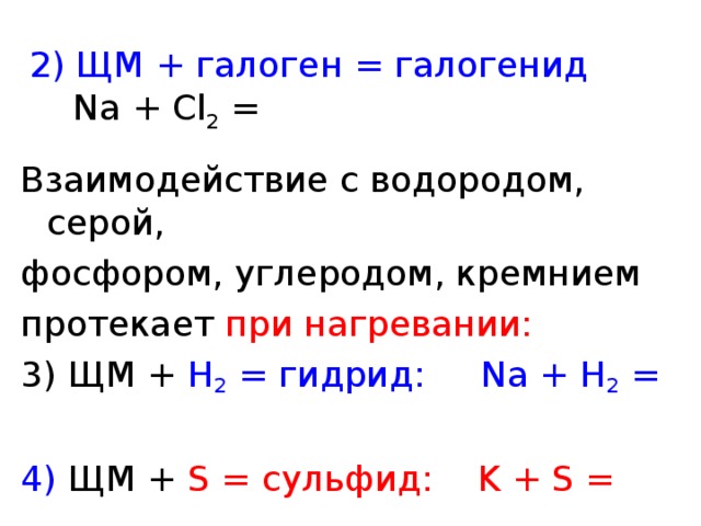 2 ) ЩМ + галоген = галогенид  Na + Cl 2  = Взаимодействие с водородом, серой, фосфором, углеродом, кремнием протекает при нагревании: 3 ) ЩМ + H 2  = гидрид:  Na + H 2  = 4) ЩМ + S =  сульфид:  K + S = 
