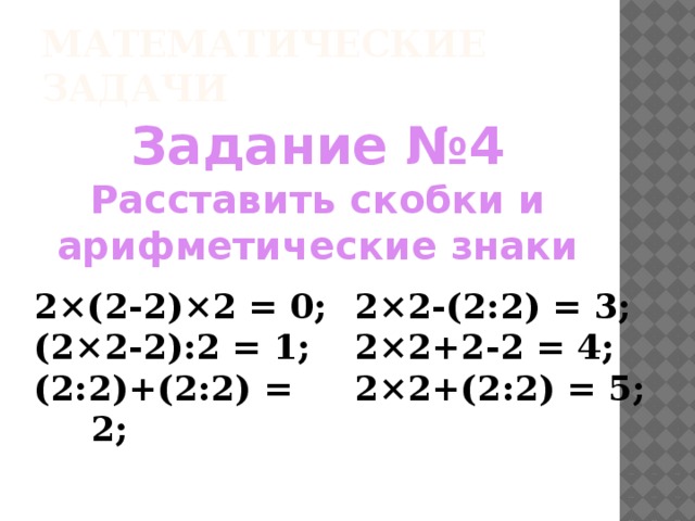 Математические задачи Задание №4 Расставить скобки и арифметические знаки  2×(2-2)×2 = 0; (2×2-2):2 = 1; 2×2-(2:2) = 3; (2:2)+(2:2) = 2; 2×2+2-2 = 4; 2×2+(2:2) = 5;  