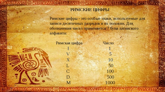 РИМСКИЕ ЦИФРЫ Римские цифры - это особые знаки, используемые для записи десятичных разрядов и их половин. Для обозначения чисел применяется 7 букв латинского алфавита:  Римская цифра Число  I 1  V 5  X 10  L 50  C 100  D 500  M 1000 