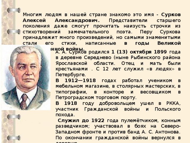 Многим людям в нашей стране знакомо это имя - Сурков Алексей Александрович. Представители старшего поколения даже смогут прочитать наизусть строчки из стихотворений замечательного поэта. Перу Суркова принадлежит много произведений, но самыми знаменитыми стали его стихи, написанные в годы Великой Отечественной войны. А. А. Сурков родился 1 (13) октября 1899 года в деревне Середнево (ныне Рыбинского района Ярославской области. Отец и мать были крестьянами . С 12 лет служил «в людях» в Петербурге. В 1912—1918 годах работал учеником в мебельном магазине, в столярных мастерских, в типографии, в конторе и весовщиком в Петроградском торговом порту. В 1918 году добровольцем ушел в РККА, участник Гражданской войны и Польского похода.  Служил до 1922 года пулемётчиком, конным разведчиком; участвовал в боях на Северо-Западном фронте и против банд А. С. Антонова. По окончании гражданской войны вернулся в деревню. 