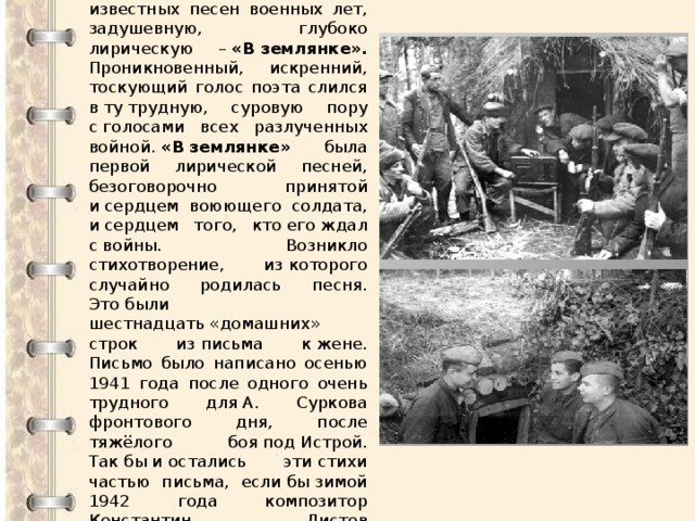 Кому не знакомы эти строки… Алексей Сурков написал ставшую одной из самых известных песен военных лет, задушевную, глубоко лирическую –  «В землянке». Проникновенный, искренний, тоскующий голос поэта слился в ту трудную, суровую пору с голосами всех разлученных войной.  «В землянке» была первой лирической песней, безоговорочно принятой и сердцем воюющего солдата, и сердцем того, кто его ждал с войны. Возникло стихотворение, из которого случайно родилась песня. Это были шестнадцать «домашних» строк из письма к жене. Письмо было написано осенью 1941 года после одного очень трудного для А. Суркова фронтового дня, после тяжёлого боя под Истрой. Так бы и остались эти стихи частью письма, если бы зимой 1942 года композитор Константин Листов не попросил у Суркова « что-нибудь , на что можно написать песню». 