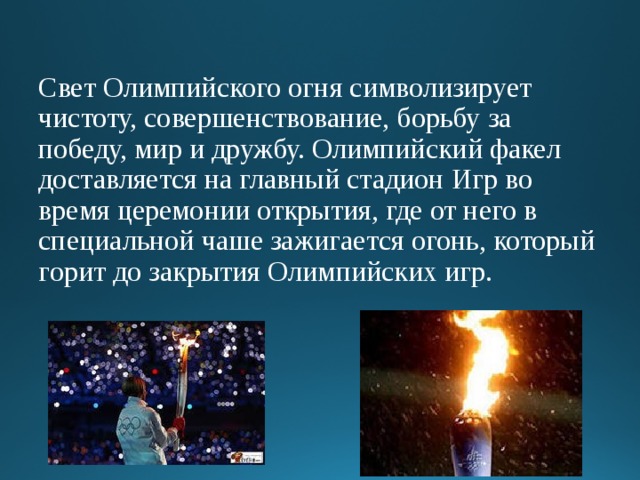 Свет Олимпийского огня символизирует чистоту, совершенствование, борьбу за победу, мир и дружбу. Олимпийский факел доставляется на главный стадион Игр во время церемонии открытия, где от него в специальной чаше зажигается огонь, который горит до закрытия Олимпийских игр.   