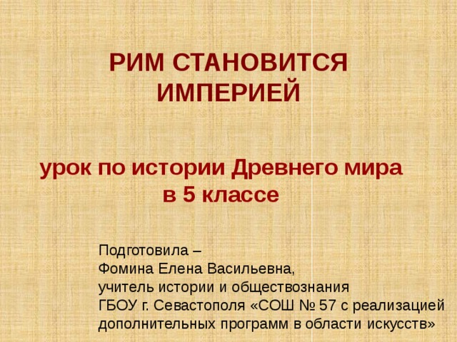  РИМ СТАНОВИТСЯ ИМПЕРИЕЙ  урок по истории Древнего мира в 5 классе Подготовила – Фомина Елена Васильевна, учитель истории и обществознания ГБОУ г. Севастополя «СОШ № 57 с реализацией дополнительных программ в области искусств» 